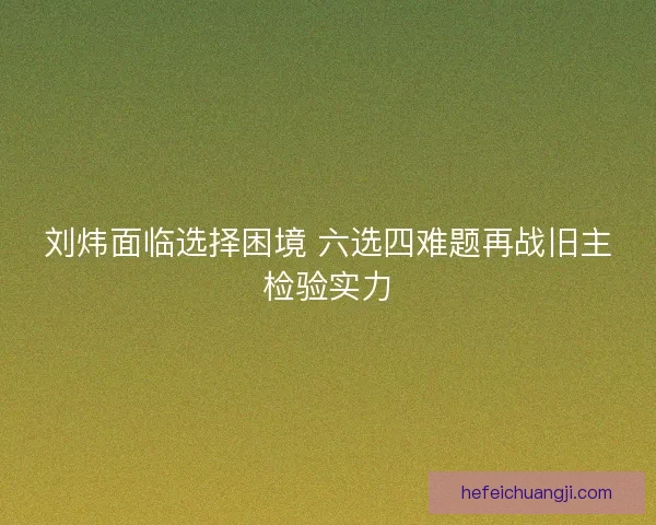 刘炜面临选择困境 六选四难题再战旧主检验实力