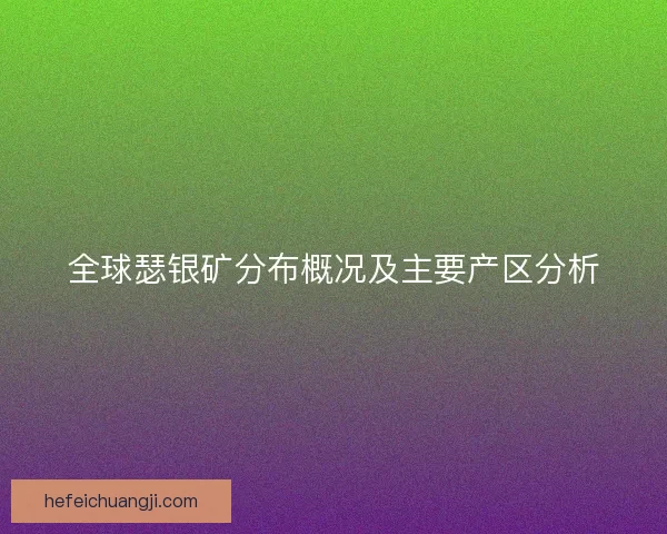 全球瑟银矿分布概况及主要产区分析 全球瑟银矿分布概况及主要产区分析