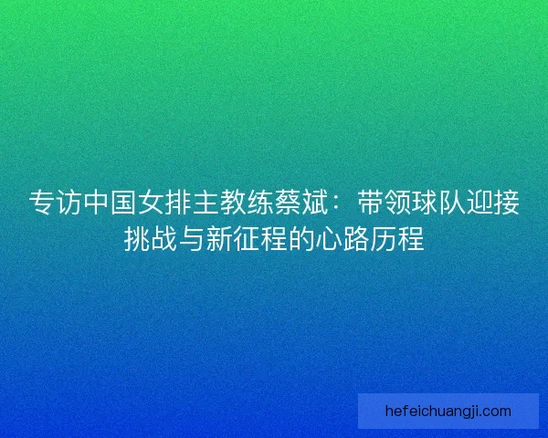 专访中国女排主教练蔡斌：带领球队迎接挑战与新征程的心路历程