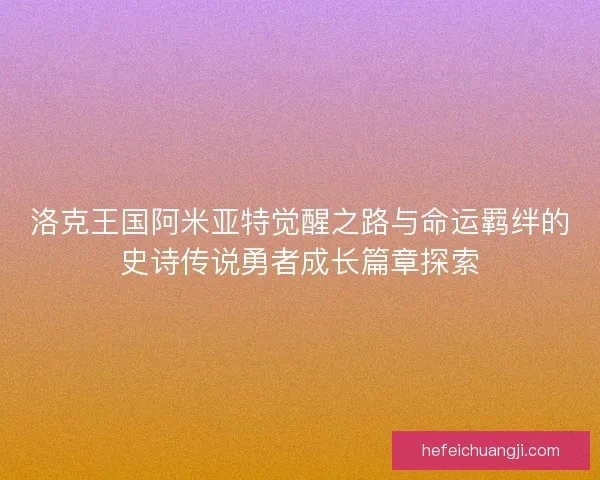 洛克王国阿米亚特觉醒之路与命运羁绊的史诗传说勇者成长篇章探索