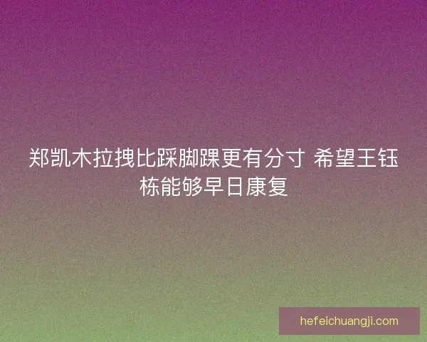 郑凯木拉拽比踩脚踝更有分寸 希望王钰栋能够早日康复