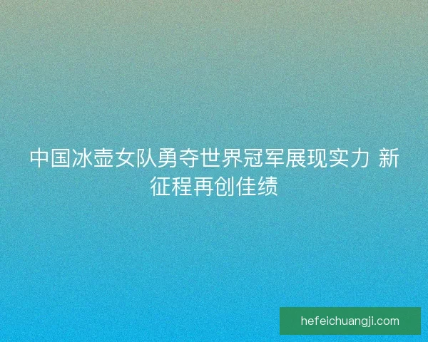 中国冰壶女队勇夺世界冠军展现实力 新征程再创佳绩