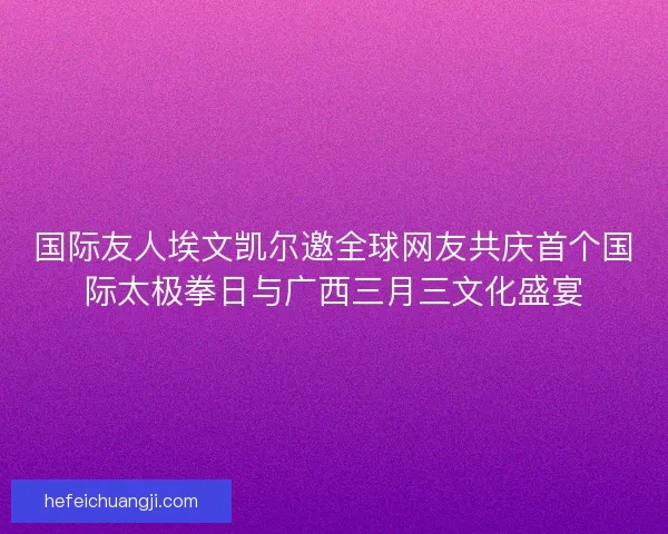 国际友人埃文凯尔邀全球网友共庆首个国际太极拳日与广西三月三文化盛宴