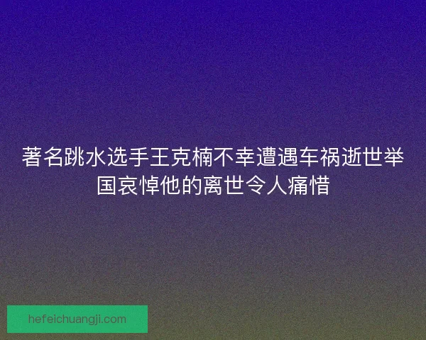 著名跳水选手王克楠不幸遭遇车祸逝世举国哀悼他的离世令人痛惜