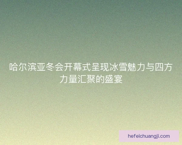 哈尔滨亚冬会开幕式呈现冰雪魅力与四方力量汇聚的盛宴