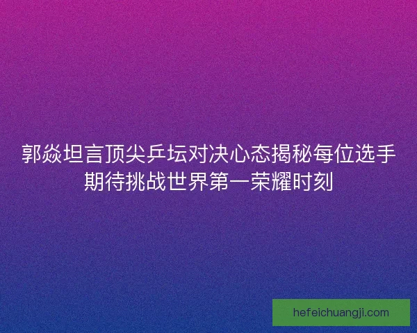 郭焱坦言顶尖乒坛对决心态揭秘每位选手期待挑战世界第一荣耀时刻 郭焱坦言顶尖乒坛对决心态揭秘每位选手期待挑战世界第一荣耀时刻