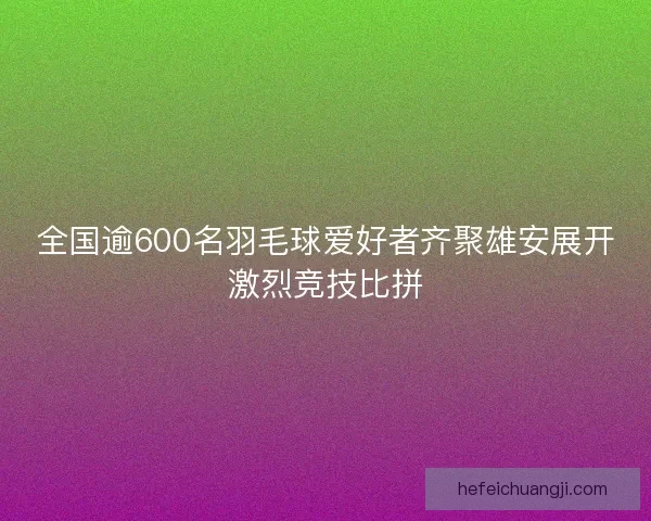 全国逾600名羽毛球爱好者齐聚雄安展开激烈竞技比拼
