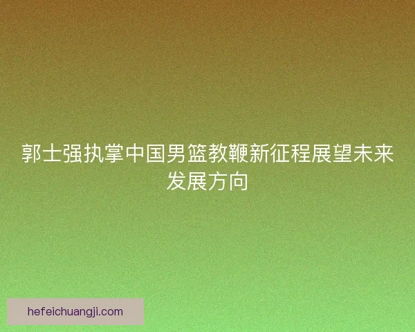 郭士强执掌中国男篮教鞭新征程展望未来发展方向