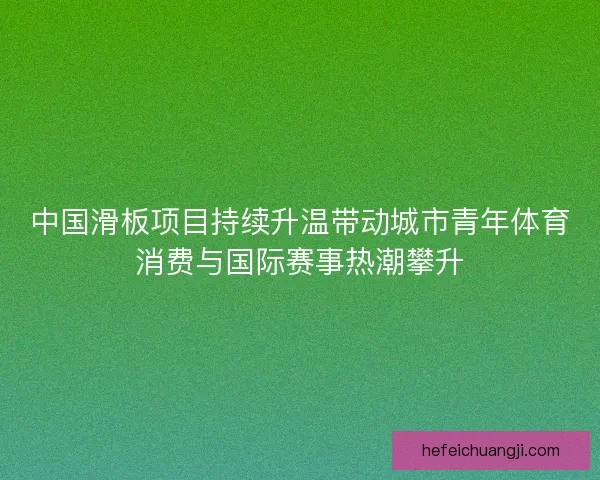 中国滑板项目持续升温带动城市青年体育消费与国际赛事热潮攀升