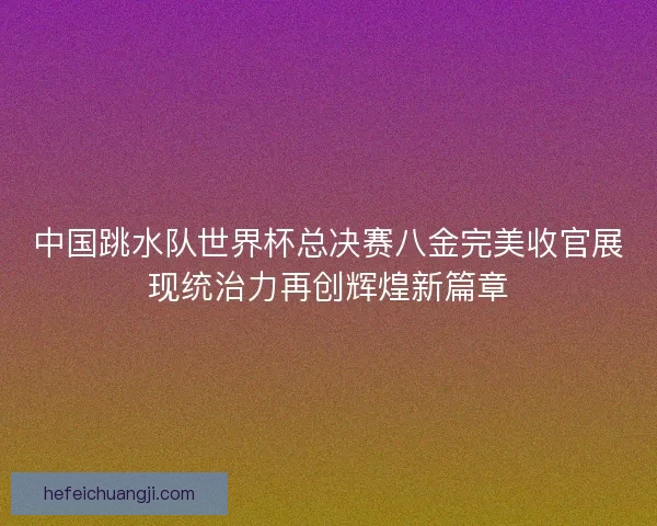 中国跳水队世界杯总决赛八金完美收官展现统治力再创辉煌新篇章